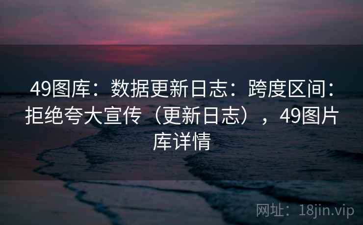 49图库:数据更新日志:跨度区间:拒绝夸大宣传(更新日志),49图片库详情 第2张 49图库:数据更新日志:跨度区间:拒绝夸大宣传(更新日志),49图片库详情 第2张