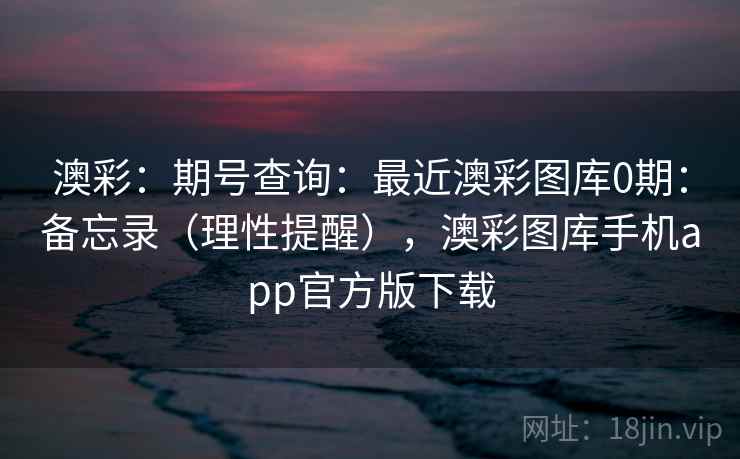 澳彩：期号查询：最近澳彩图库0期：备忘录（理性提醒），澳彩图库手机app官方版下载